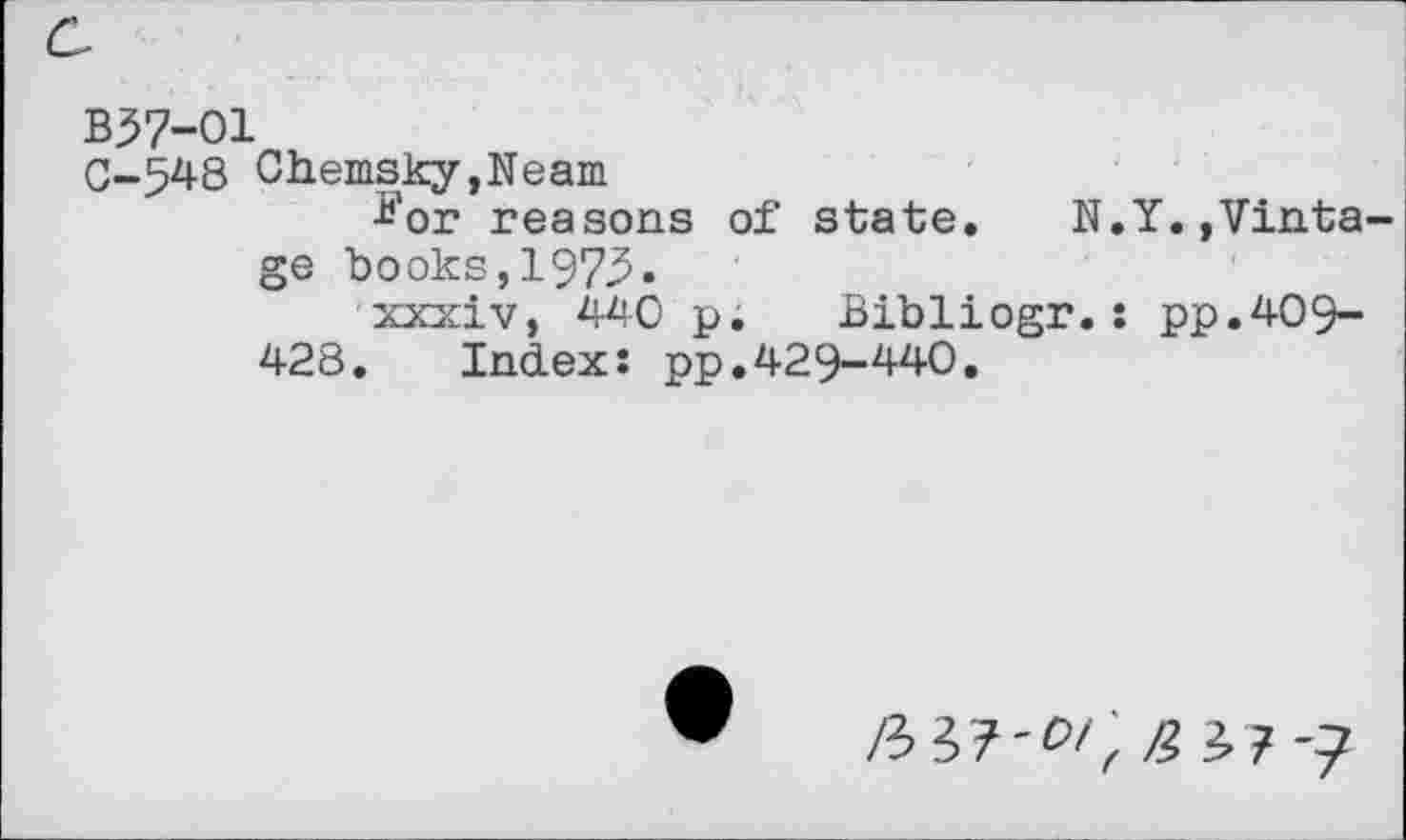 ﻿B57-O1
C-548 Chemsky,Neam
*’or reasons of state. N.Y.,Vintage books,1973«
xxxiv, 440 p. Bibliogr.: pp.409-
428. Index: pp.429-440.
liil-CI',/} i7 -7